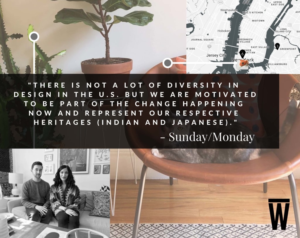 "There is not a lot of diversity in design in the U.S. but we are motivated to be part of the change happening now and represent our respective heritages (indian and japanese) - from husband and wife duo Sunday/Monday